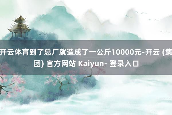 开云体育到了总厂就造成了一公斤10000元-开云 (集团) 官方网站 Kaiyun- 登录入口