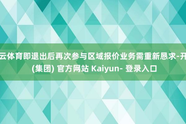 开云体育即退出后再次参与区域报价业务需重新恳求-开云 (集团) 官方网站 Kaiyun- 登录入口