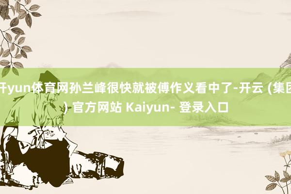 开yun体育网孙兰峰很快就被傅作义看中了-开云 (集团) 官方网站 Kaiyun- 登录入口