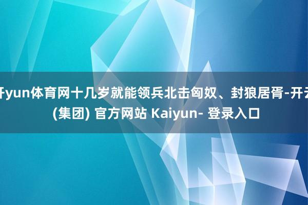 开yun体育网十几岁就能领兵北击匈奴、封狼居胥-开云 (集团) 官方网站 Kaiyun- 登录入口