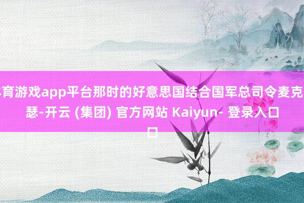 体育游戏app平台那时的好意思国结合国军总司令麦克阿瑟-开云 (集团) 官方网站 Kaiyun- 登录入口