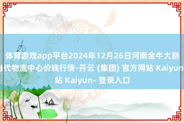 体育游戏app平台2024年12月26日河南金牛大别山农家具当代物流中心价钱行情-开云 (集团) 官方网站 Kaiyun- 登录入口