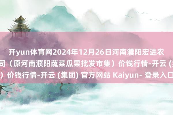 开yun体育网2024年12月26日河南濮阳宏进农副居品批发市集有限公司（原河南濮阳蔬菜瓜果批发市集）价钱行情-开云 (集团) 官方网站 Kaiyun- 登录入口