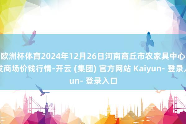 欧洲杯体育2024年12月26日河南商丘市农家具中心批发商场价钱行情-开云 (集团) 官方网站 Kaiyun- 登录入口