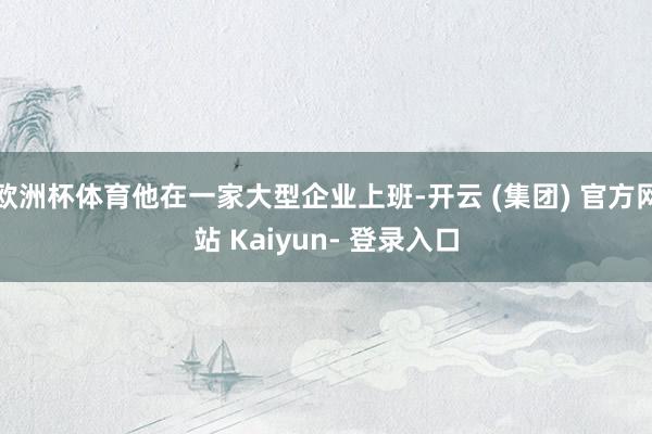 欧洲杯体育他在一家大型企业上班-开云 (集团) 官方网站 Kaiyun- 登录入口