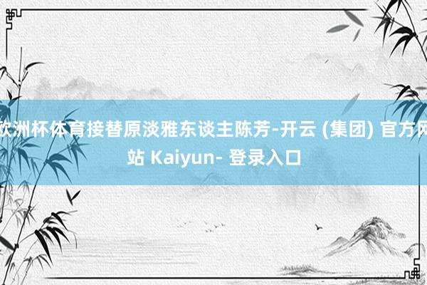 欧洲杯体育接替原淡雅东谈主陈芳-开云 (集团) 官方网站 Kaiyun- 登录入口