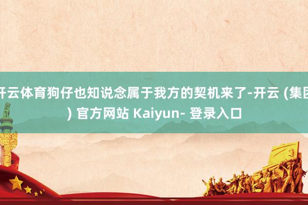 开云体育狗仔也知说念属于我方的契机来了-开云 (集团) 官方网站 Kaiyun- 登录入口