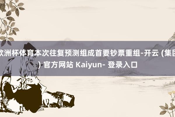 欧洲杯体育本次往复预测组成首要钞票重组-开云 (集团) 官方网站 Kaiyun- 登录入口