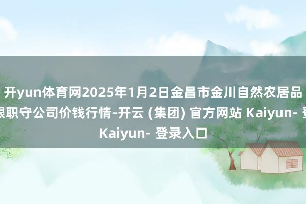 开yun体育网2025年1月2日金昌市金川自然农居品发展有限职守公司价钱行情-开云 (集团) 官方网站 Kaiyun- 登录入口