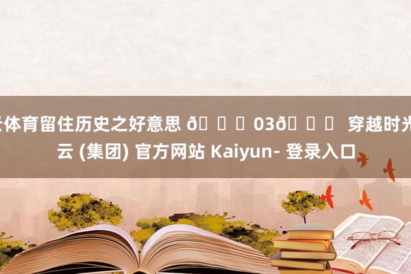 开云体育留住历史之好意思 🌟03🌟 穿越时光-开云 (集团) 官方网站 Kaiyun- 登录入口