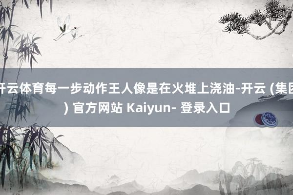 开云体育每一步动作王人像是在火堆上浇油-开云 (集团) 官方网站 Kaiyun- 登录入口