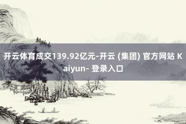 开云体育成交139.92亿元-开云 (集团) 官方网站 Kaiyun- 登录入口