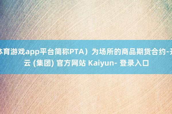 体育游戏app平台简称PTA）为场所的商品期货合约-开云 (集团) 官方网站 Kaiyun- 登录入口