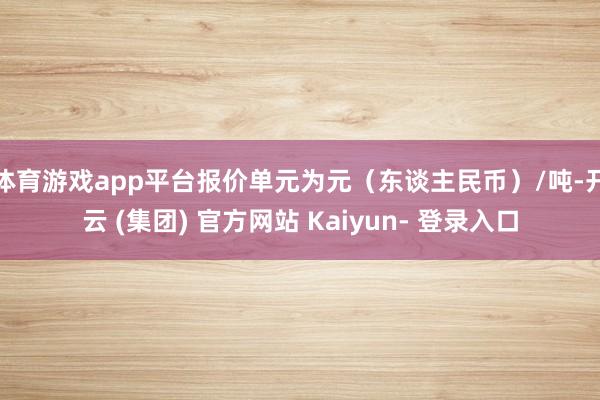 体育游戏app平台报价单元为元（东谈主民币）/吨-开云 (集团) 官方网站 Kaiyun- 登录入口