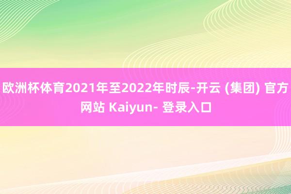 欧洲杯体育2021年至2022年时辰-开云 (集团) 官方网站 Kaiyun- 登录入口