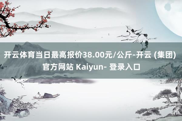 开云体育当日最高报价38.00元/公斤-开云 (集团) 官方网站 Kaiyun- 登录入口