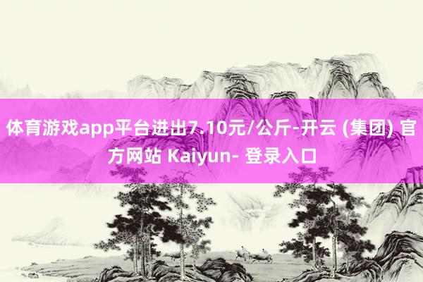 体育游戏app平台进出7.10元/公斤-开云 (集团) 官方网站 Kaiyun- 登录入口