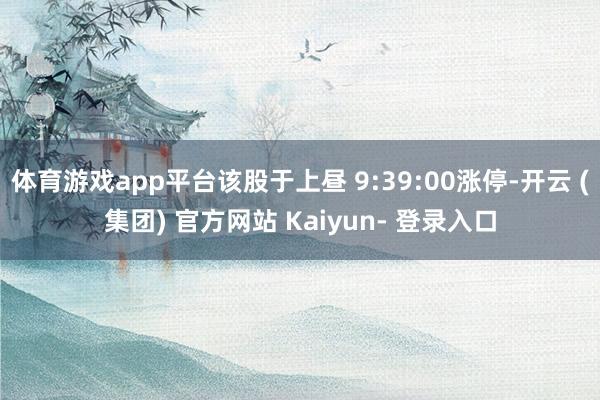 体育游戏app平台该股于上昼 9:39:00涨停-开云 (集团) 官方网站 Kaiyun- 登录入口