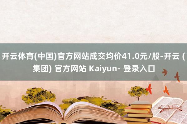 开云体育(中国)官方网站成交均价41.0元/股-开云 (集团) 官方网站 Kaiyun- 登录入口