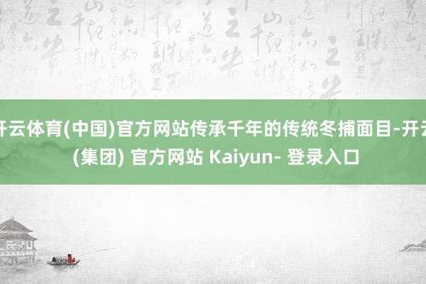 开云体育(中国)官方网站传承千年的传统冬捕面目-开云 (集团) 官方网站 Kaiyun- 登录入口