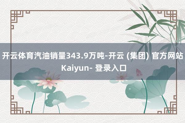 开云体育汽油销量343.9万吨-开云 (集团) 官方网站 Kaiyun- 登录入口