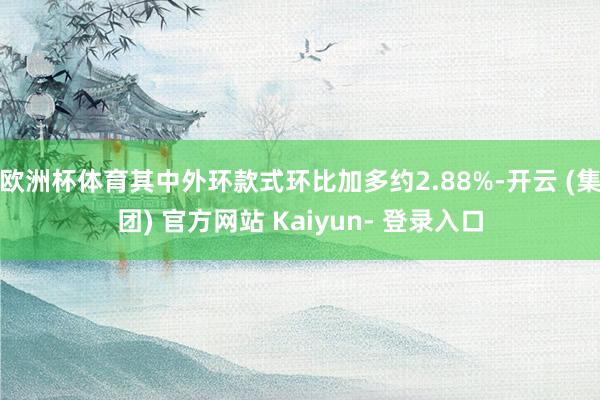 欧洲杯体育其中外环款式环比加多约2.88%-开云 (集团) 官方网站 Kaiyun- 登录入口