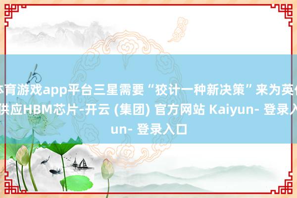 体育游戏app平台三星需要“狡计一种新决策”来为英伟达供应HBM芯片-开云 (集团) 官方网站 Kaiyun- 登录入口