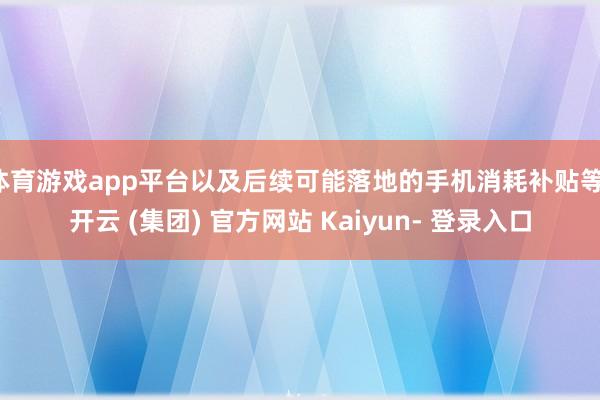 体育游戏app平台以及后续可能落地的手机消耗补贴等-开云 (集团) 官方网站 Kaiyun- 登录入口