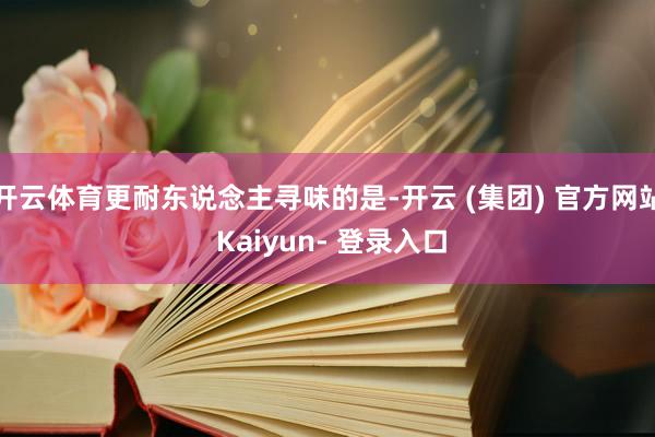 开云体育更耐东说念主寻味的是-开云 (集团) 官方网站 Kaiyun- 登录入口