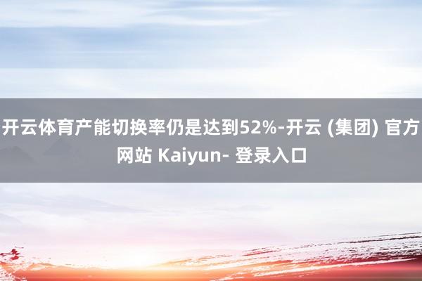 开云体育产能切换率仍是达到52%-开云 (集团) 官方网站 Kaiyun- 登录入口