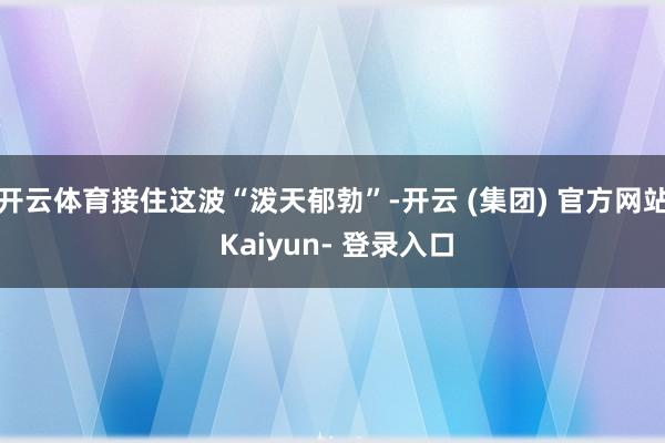 开云体育接住这波“泼天郁勃”-开云 (集团) 官方网站 Kaiyun- 登录入口