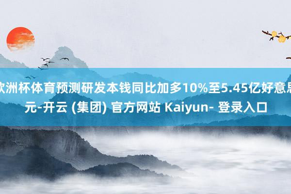 欧洲杯体育预测研发本钱同比加多10%至5.45亿好意思元-开云 (集团) 官方网站 Kaiyun- 登录入口