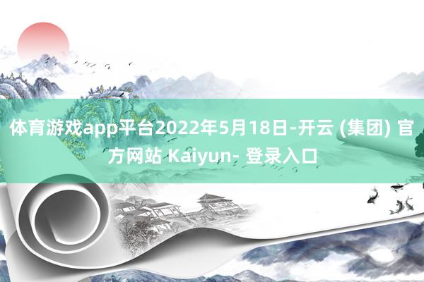 体育游戏app平台2022年5月18日-开云 (集团) 官方网站 Kaiyun- 登录入口