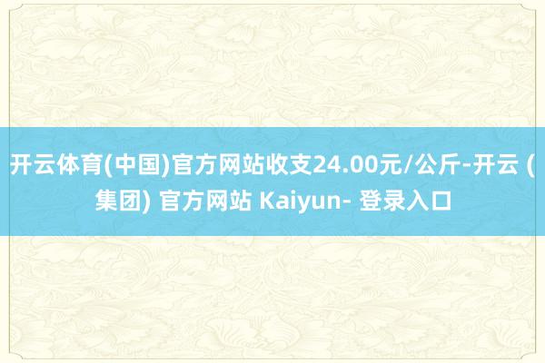 开云体育(中国)官方网站收支24.00元/公斤-开云 (集团) 官方网站 Kaiyun- 登录入口