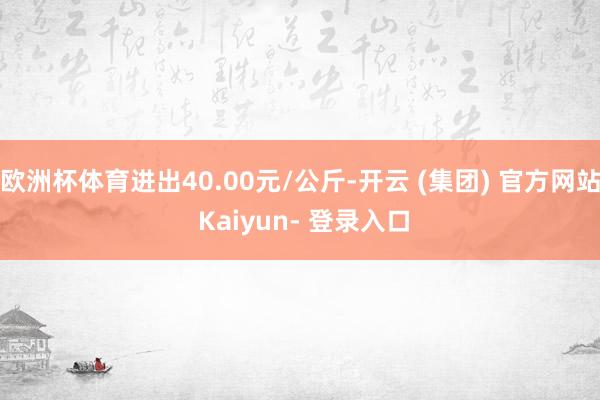 欧洲杯体育进出40.00元/公斤-开云 (集团) 官方网站 Kaiyun- 登录入口