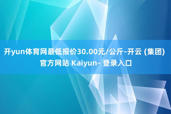 开yun体育网最低报价30.00元/公斤-开云 (集团) 官方网站 Kaiyun- 登录入口