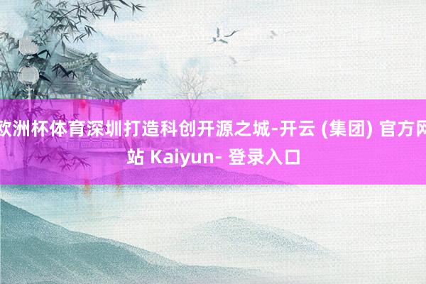 欧洲杯体育深圳打造科创开源之城-开云 (集团) 官方网站 Kaiyun- 登录入口