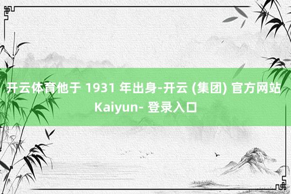 开云体育他于 1931 年出身-开云 (集团) 官方网站 Kaiyun- 登录入口